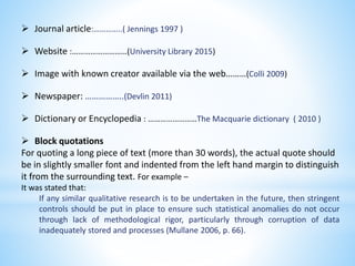  Journal article:…………..( Jennings 1997 )
 Website :………………………(University Library 2015)
 Image with known creator available via the web………(Colli 2009)
 Newspaper: ……………..(Devlin 2011)
 Dictionary or Encyclopedia : ……………………The Macquarie dictionary ( 2010 )
 Block quotations
For quoting a long piece of text (more than 30 words), the actual quote should
be in slightly smaller font and indented from the left hand margin to distinguish
it from the surrounding text. For example –
It was stated that:
If any similar qualitative research is to be undertaken in the future, then stringent
controls should be put in place to ensure such statistical anomalies do not occur
through lack of methodological rigor, particularly through corruption of data
inadequately stored and processes (Mullane 2006, p. 66).
 