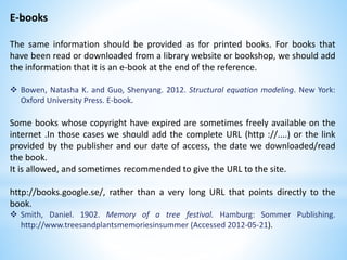 E-books
The same information should be provided as for printed books. For books that
have been read or downloaded from a library website or bookshop, we should add
the information that it is an e-book at the end of the reference.
 Bowen, Natasha K. and Guo, Shenyang. 2012. Structural equation modeling. New York:
Oxford University Press. E-book.
Some books whose copyright have expired are sometimes freely available on the
internet .In those cases we should add the complete URL (http ://....) or the link
provided by the publisher and our date of access, the date we downloaded/read
the book.
It is allowed, and sometimes recommended to give the URL to the site.
http://books.google.se/, rather than a very long URL that points directly to the
book.
 Smith, Daniel. 1902. Memory of a tree festival. Hamburg: Sommer Publishing.
http://www.treesandplantsmemoriesinsummer (Accessed 2012-05-21).
 