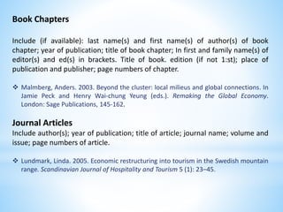 Book Chapters
Include (if available): last name(s) and first name(s) of author(s) of book
chapter; year of publication; title of book chapter; In first and family name(s) of
editor(s) and ed(s) in brackets. Title of book. edition (if not 1:st); place of
publication and publisher; page numbers of chapter.
 Malmberg, Anders. 2003. Beyond the cluster: local milieus and global connections. In
Jamie Peck and Henry Wai-chung Yeung (eds.). Remaking the Global Economy.
London: Sage Publications, 145-162.
Journal Articles
Include author(s); year of publication; title of article; journal name; volume and
issue; page numbers of article.
 Lundmark, Linda. 2005. Economic restructuring into tourism in the Swedish mountain
range. Scandinavian Journal of Hospitality and Tourism 5 (1): 23–45.
 