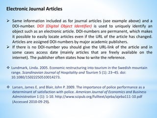 Electronic Journal Articles
 Same information included as for journal articles (see example above) and a
DOI-number. DOI (Digital Object Identifier) is used to uniquely identify an
object such as an electronic article. DOI-numbers are permanent, which makes
it possible to easily locate articles even if the URL of the article has changed.
Articles are assigned DOI-numbers by major academic publishers.
 If there is no DOI-number you should give the URL-link of the article and in
some cases access date (mainly articles that are freely available on the
internet). The publisher often states how to write the reference.
 Lundmark, Linda. 2005. Economic restructuring into tourism in the Swedish mountain
range. Scandinavian Journal of Hospitality and Tourism 5 (1): 23–45. doi:
10.1080/15022250510014273.
 Larsen, James E. and Blair, John P. 2009. The importance of police performance as a
determinant of satisfaction with police. American Journal of Economics and Business
Administration 1 (1): 1-10. http://www.scipub.org/fulltext/ajeba/ajeba111-10.pdf
(Accessed 2010-09-29).
 