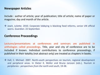 Newspaper Articles
Include : author of article; year of publication; title of article; name of paper or
magazine; day and month of the article.
 Jowit, Juliette. 2010. Corporate lobbying is blocking food reforms, senior UN official
warns. Guardian. 22 September.
Conference Proceedings
Lectures/presentations at conferences and seminars are published in
anthologies called proceedings. Title, year and city of conference are to be
included if known. Individual contributions to conference proceedings, if
published in their totality (not abstract only) are treated as chapters in books.
 Hall, C. Michael. 2007. North-south perspectives on tourism, regional development
and peripheral areas. In Dieter K. Müller and Bruno Jansson (eds.), Tourism in
peripheries : perspectives from the north and south, 19-38.
 