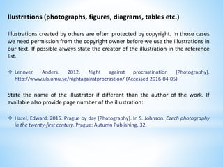 llustrations (photographs, figures, diagrams, tables etc.)
Illustrations created by others are often protected by copyright. In those cases
we need permission from the copyright owner before we use the illustrations in
our text. If possible always state the creator of the illustration in the reference
list.
 Lennver, Anders. 2012. Night against procrastination [Photography].
http://www.ub.umu.se/nightagainstprocrastion/ (Accessed 2016-04-05).
State the name of the illustrator if different than the author of the work. If
available also provide page number of the illustration:
 Hazel, Edward. 2015. Prague by day [Photography]. In S. Johnson. Czech photography
in the twenty-first century. Prague: Autumn Publishing, 32.
 