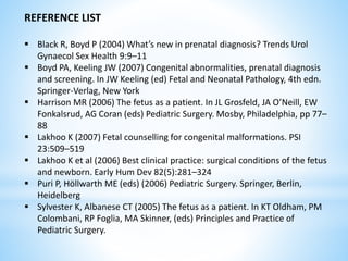 REFERENCE LIST
 Black R, Boyd P (2004) What’s new in prenatal diagnosis? Trends Urol
Gynaecol Sex Health 9:9–11
 Boyd PA, Keeling JW (2007) Congenital abnormalities, prenatal diagnosis
and screening. In JW Keeling (ed) Fetal and Neonatal Pathology, 4th edn.
Springer-Verlag, New York
 Harrison MR (2006) The fetus as a patient. In JL Grosfeld, JA O’Neill, EW
Fonkalsrud, AG Coran (eds) Pediatric Surgery. Mosby, Philadelphia, pp 77–
88
 Lakhoo K (2007) Fetal counselling for congenital malformations. PSI
23:509–519
 Lakhoo K et al (2006) Best clinical practice: surgical conditions of the fetus
and newborn. Early Hum Dev 82(5):281–324
 Puri P, Höllwarth ME (eds) (2006) Pediatric Surgery. Springer, Berlin,
Heidelberg
 Sylvester K, Albanese CT (2005) The fetus as a patient. In KT Oldham, PM
Colombani, RP Foglia, MA Skinner, (eds) Principles and Practice of
Pediatric Surgery.
 