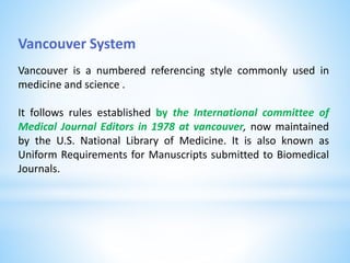 Vancouver System
Vancouver is a numbered referencing style commonly used in
medicine and science .
It follows rules established by the International committee of
Medical Journal Editors in 1978 at vancouver, now maintained
by the U.S. National Library of Medicine. It is also known as
Uniform Requirements for Manuscripts submitted to Biomedical
Journals.
 
