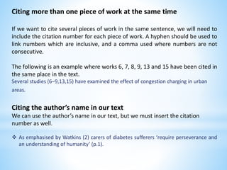 Citing more than one piece of work at the same time
If we want to cite several pieces of work in the same sentence, we will need to
include the citation number for each piece of work. A hyphen should be used to
link numbers which are inclusive, and a comma used where numbers are not
consecutive.
The following is an example where works 6, 7, 8, 9, 13 and 15 have been cited in
the same place in the text.
Several studies (6–9,13,15) have examined the effect of congestion charging in urban
areas.
Citing the author’s name in our text
We can use the author’s name in our text, but we must insert the citation
number as well.
 As emphasised by Watkins (2) carers of diabetes sufferers ‘require perseverance and
an understanding of humanity’ (p.1).
 