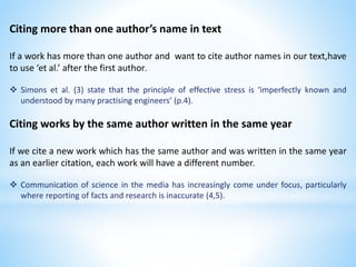 Citing more than one author’s name in text
If a work has more than one author and want to cite author names in our text,have
to use ‘et al.’ after the first author.
 Simons et al. (3) state that the principle of effective stress is ‘imperfectly known and
understood by many practising engineers’ (p.4).
Citing works by the same author written in the same year
If we cite a new work which has the same author and was written in the same year
as an earlier citation, each work will have a different number.
 Communication of science in the media has increasingly come under focus, particularly
where reporting of facts and research is inaccurate (4,5).
 