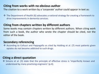 Citing from works with no obvious author
The citation to a work written by a ‘corporate’ author could appear in text as:
 The Department of Health (6) advocates a national strategy for creating a framework to
drive improvements in dementia services.
Citing from chapters written by different authors
Some books may contain chapters written by different authors. When citing work
from such a book, the author who wrote the chapter should be cited, not the
editor of the book.
Secondary referencing
 According to Colluzzi and Pappagallo as cited by Holding et al. (7) most patients given
opiates do not become addicted to such drugs.
Citing a direct quotation
 Simons et al. (3) state that the principle of effective stress is ‘imperfectly known and
understood by many practising engineers’ (p.4).
 