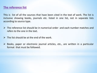 The reference list
This is list of all the sources that have been cited in the text of work. The list is
inclusive showing books, journals etc. listed in one list, not in separate lists
according to source type.
 The reference list should be in numerical order and each number matches and
refers to the one in the text.
 The list should be at the end of the work.
 Books, paper or electronic journal articles, etc., are written in a particular
format that must be followed.
 
