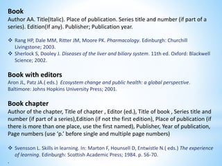 Book
Author AA. Title(Italic). Place of publication. Series title and number (if part of a
series). Edition(If any). Publisher; Publication year.
 Rang HP, Dale MM, Ritter JM, Moore PK. Pharmacology. Edinburgh: Churchill
Livingstone; 2003.
 Sherlock S, Dooley J. Diseases of the liver and biliary system. 11th ed. Oxford: Blackwell
Science; 2002.
Book with editors
Aron JL, Patz JA.( eds.) Ecosystem change and public health: a global perspective.
Baltimore: Johns Hopkins University Press; 2001.
Book chapter
Author of the chapter, Title of chapter , Editor (ed.), Title of book , Series title and
number (if part of a series),Edition (if not the first edition), Place of publication (if
there is more than one place, use the first named), Publisher, Year of publication,
Page numbers (use ‘p.’ before single and multiple page numbers)
 Svensson L. Skills in learning. In: Marton F, Hounsell D, Entwistle N.( eds.) The experience
of learning. Edinburgh: Scottish Academic Press; 1984. p. 56-70.
.
 