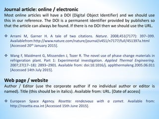 Journal article: online / electronic
Most online articles will have a DOI (Digital Object Identifier) and we should use
this in our reference. The DOI is a permanent identifier provided by publishers so
that the article can always be found. If there is no DOI then we should use the URL.
 Arrami M, Garner H. A tale of two citations. Nature. 2008;451(7177): 397–399.
Availablefrom:http://www.nature.com/nature/journal/v451/n7177/full/451397a.html
[Accessed 20th January 2015].
 Wang F, Maidment G, Missenden J, Tozer R. The novel use of phase change materials in
refrigeration plant. Part 1: Experimental investigation. Applied Thermal Engineering.
2007;27(17–18): 2893–2901. Available from: doi:10.1016/j. applthermaleng.2005.06.011
[Accessed 14th July 2015].
Web page / website
Author / Editor (use the corporate author if no individual author or editor is
named). Title (this should be in italics). Available from: URL. [Date of access]
 European Space Agency. Rosetta: rendezvous with a comet. Available from:
http://rosetta.esa.int [Accessed 15th June 2015].
 
