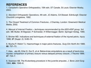 REFERENCES
1. Campbell’s Operative Orthopaedics, 10th edn. ST Canale. St Louis: Elsevier Mosby,
2003.
2. Standard Orthopaedic Operations, 4th edn. JC Adams, CA Stossel. Edinburgh: Elsevier
Churchill Livingstone, 1992.
3. The Closed Treatment of Common Fractures. J Charnley. London: Greenwich Medical
Media, 2002.
4. Manual of Internal Fixation – techniques recommended by the ASO-ASIF group, 3rd
edn. ME Muller, M Allgower, P Schneider, H Willennegger. Berlin: Springer-Verlag, 1990.
5. Bircher MD. Indications and techniques of external fixation of the injured pelvis. Injury
1996; 27 (Suppl. 2): S-B3-19.
6. Mucha P, Welch TJ. Haemorrhage in major pelvic fractures. Surg Clin North Am 1988;
68: 757–73.
7. Ates，alp AS, Erler K, Gur E, et al. Below-knee amputations as a result of land-mine
injuries: comparison of primary closure versus delayed primary closure. J Trauma 1999;
47: 724–7.
8. Swanson AB. The Krukenberg procedure in the juvenile amputee. J Bone Joint Surg
1964; 46A: 1540–8.
 