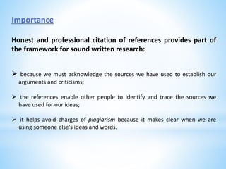 Importance
Honest and professional citation of references provides part of
the framework for sound written research:
 because we must acknowledge the sources we have used to establish our
arguments and criticisms;
 the references enable other people to identify and trace the sources we
have used for our ideas;
 it helps avoid charges of plagiarism because it makes clear when we are
using someone else's ideas and words.
 