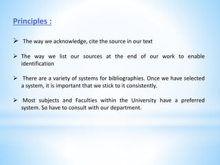 Principles :
 The way we acknowledge, cite the source in our text
 The way we list our sources at the end of our work to enable
identification
 There are a variety of systems for bibliographies. Once we have selected
a system, it is important that we stick to it consistently.
 Most subjects and Faculties within the University have a preferred
system. So have to consult with our department.
 