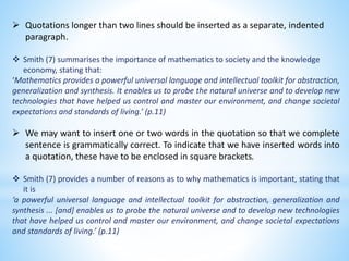  Quotations longer than two lines should be inserted as a separate, indented
paragraph.
 Smith (7) summarises the import...