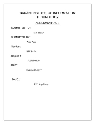 BARANI INSTITUE OF INFORMATION
TECHNOLOGY
ASSIGNMENT NO 1
SUBMITTED TO :
SIR IHSAN
SUBMITTED BY :
Asad Azad
Section :
BSCS – 6A
Reg no #
15-ARID-0030
DATE :
October27, 2017
TopiC :
EEO in pakistan
 