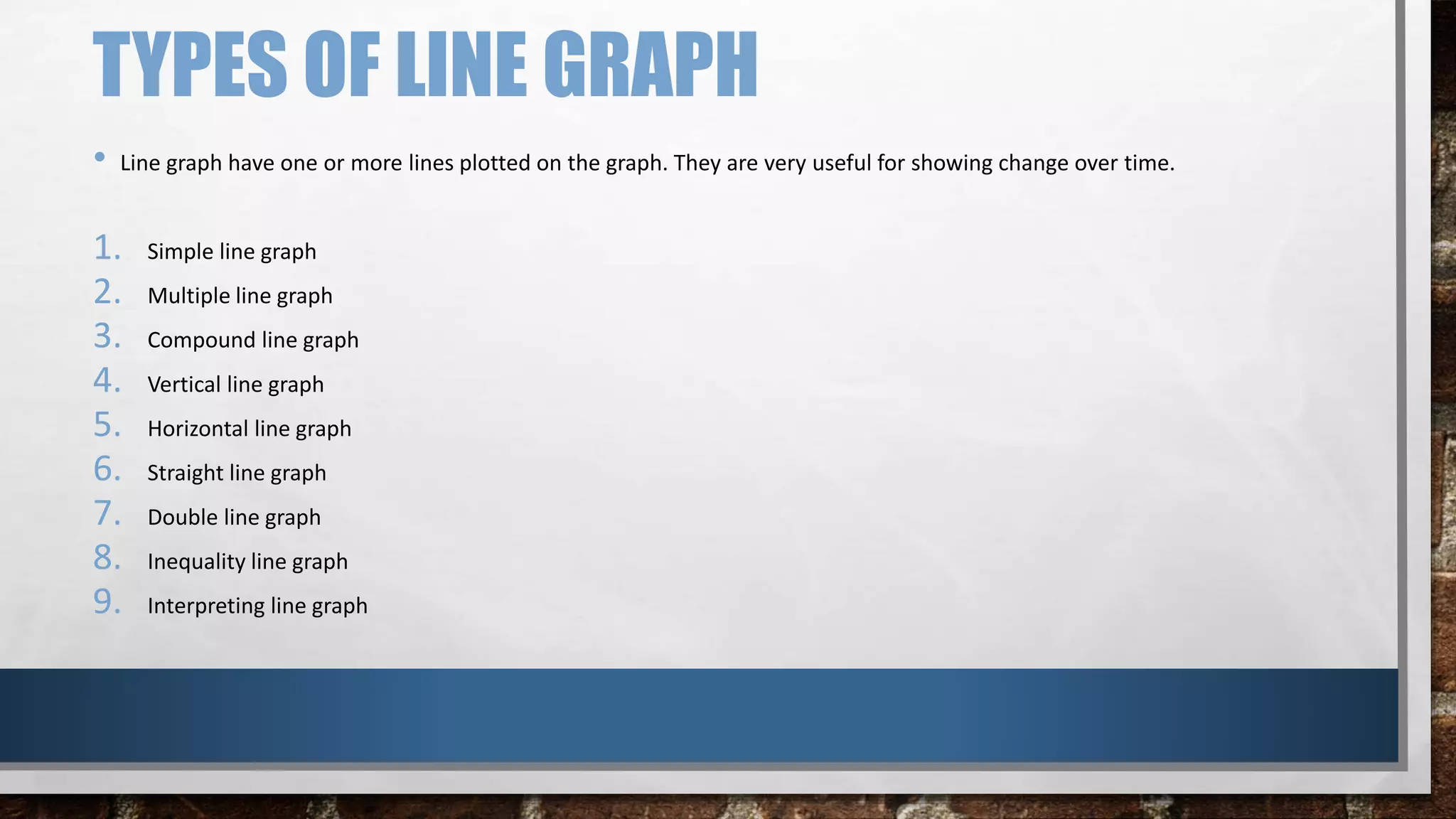TYPES OF LINE GRAPH
• Line graph have one or more lines plotted on the graph. They are very useful for showing change over time.
1. Simple line graph
2. Multiple line graph
3. Compound line graph
4. Vertical line graph
5. Horizontal line graph
6. Straight line graph
7. Double line graph
8. Inequality line graph
9. Interpreting line graph
 
