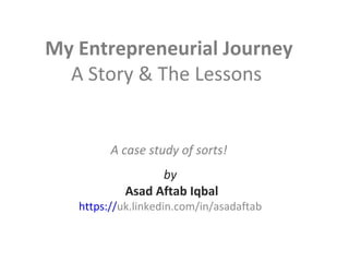 My Entrepreneurial Journey
A Story & The Lessons
A case study of sorts!
by
Asad Aftab Iqbal
https://uk.linkedin.com/in/asadaftab
 