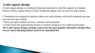 Latin square design
A Latin square design is a method of placing treatments so that they appear in a balance
fashion within a square block or field. Treatments appear once in each row and column.
• Treatments are assigned at random within rows and columns, with each treatment once per
row and once per column.
• There are equal numbers of rows, columns, and treatments.
• Useful where the experimenter desires to control variation in two different directions
The Latin square design, perhaps, represents the most popular alternative design when
two (or more) blocking factors need to be controlled for.
 