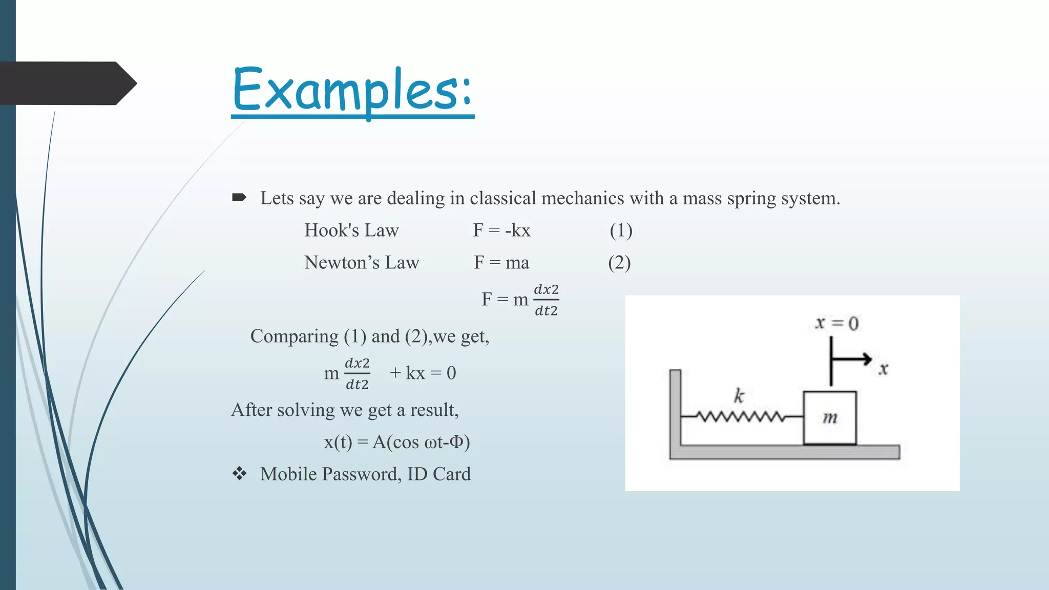 Examples:
 Lets say we are dealing in classical mechanics with a mass spring system.
Hook's Law F = -kx (1)
Newton’s Law F = ma (2)
F = m
𝑑𝑥2
𝑑𝑡2
Comparing (1) and (2),we get,
m
𝑑𝑥2
𝑑𝑡2
+ kx = 0
After solving we get a result,
x(t) = A(cos ωt-Φ)
 Mobile Password, ID Card
 