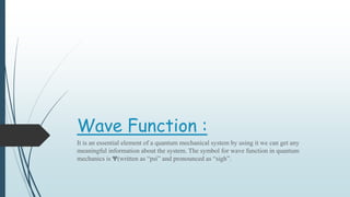 Wave Function :
It is an essential element of a quantum mechanical system by using it we can get any
meaningful information about the system. The symbol for wave function in quantum
mechanics is Ψ(written as “psi” and pronounced as “sigh”.
 