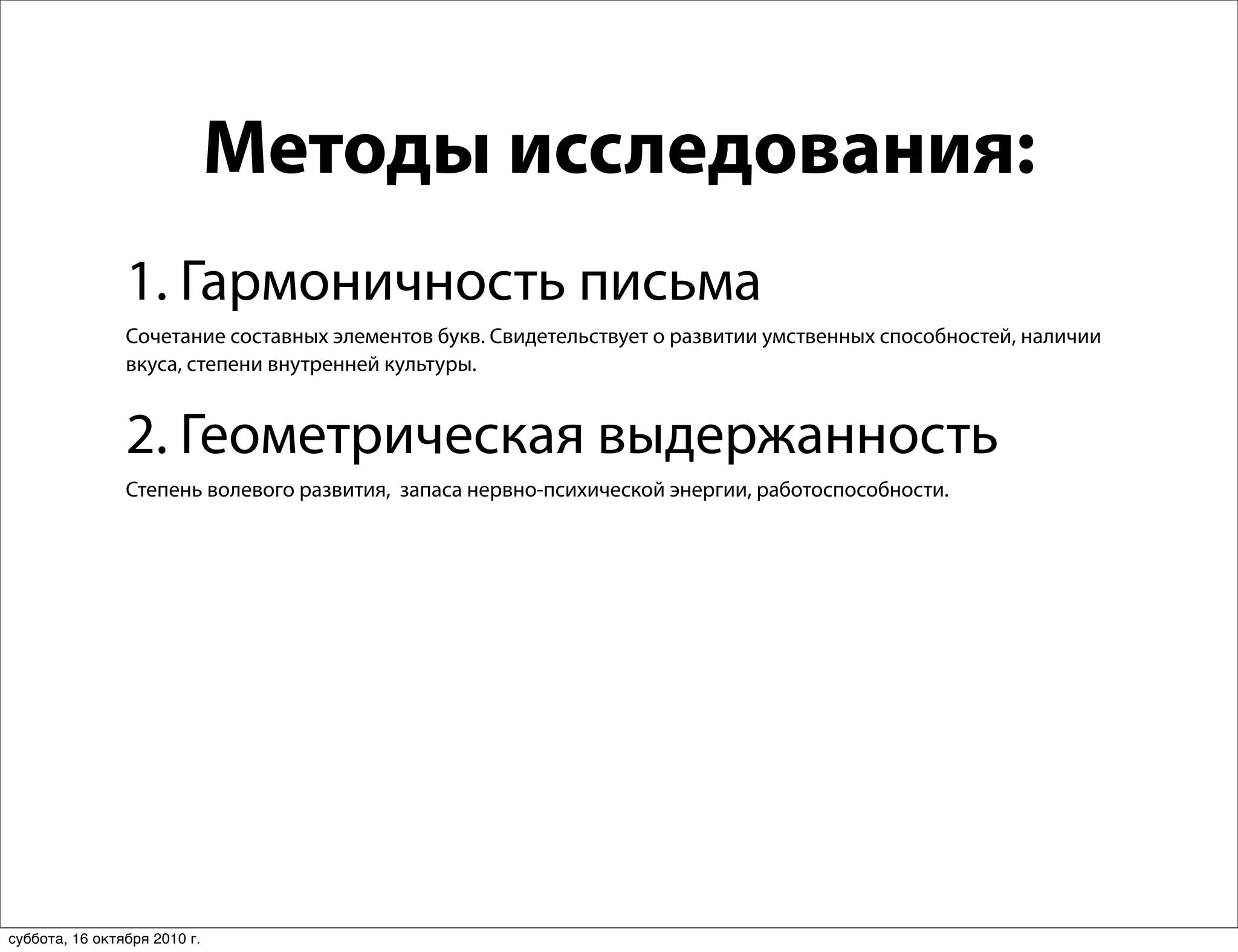 Методы исследования:
                1. Гармоничность письма
                Сочетание составных элементов букв. Свидетельствует о развитии умственных способностей, наличии
                вкуса, степени внутренней культуры.


                2. Геометрическая выдержанность
                Степень волевого развития, запаса нервно-психической энергии, работоспособности.




суббота, 16 октября 2010 г.
 