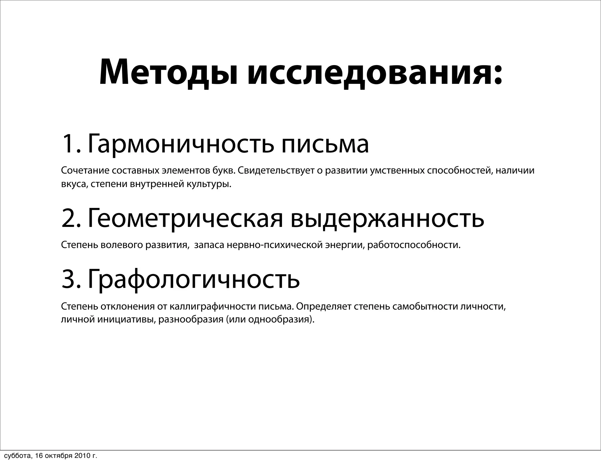 Методы исследования:
                1. Гармоничность письма
                Сочетание составных элементов букв. Свидетельствует о развитии умственных способностей, наличии
                вкуса, степени внутренней культуры.


                2. Геометрическая выдержанность
                Степень волевого развития, запаса нервно-психической энергии, работоспособности.


                3. Графологичность
                Степень отклонения от каллиграфичности письма. Определяет степень самобытности личности,
                личной инициативы, разнообразия (или однообразия).




суббота, 16 октября 2010 г.
 