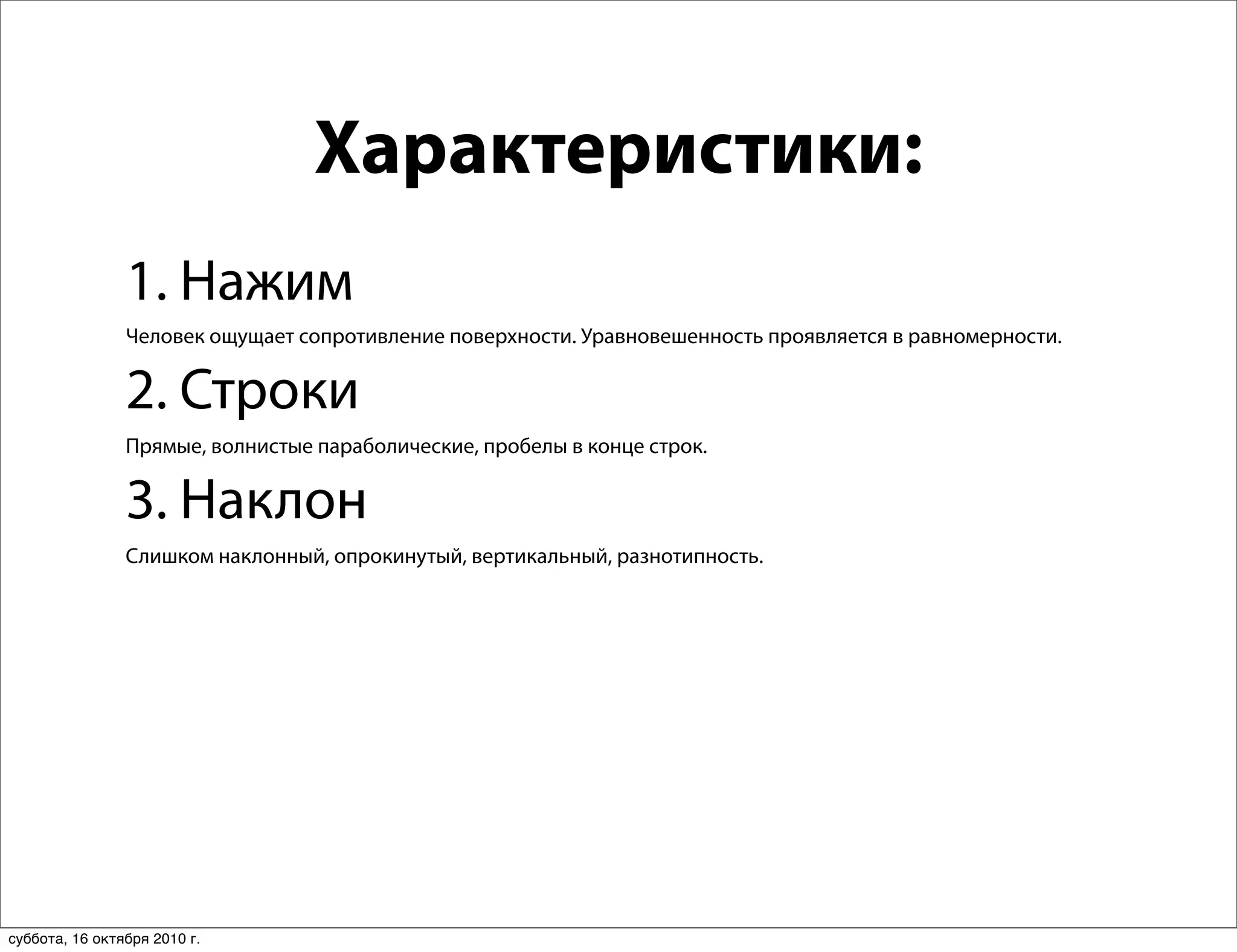 Характеристики:
                1. Нажим
                Человек ощущает сопротивление поверхности. Уравновешенность проявляется в равномерности.


                2. Строки
                Прямые, волнистые параболические, пробелы в конце строк.


                3. Наклон
                Слишком наклонный, опрокинутый, вертикальный, разнотипность.




суббота, 16 октября 2010 г.
 