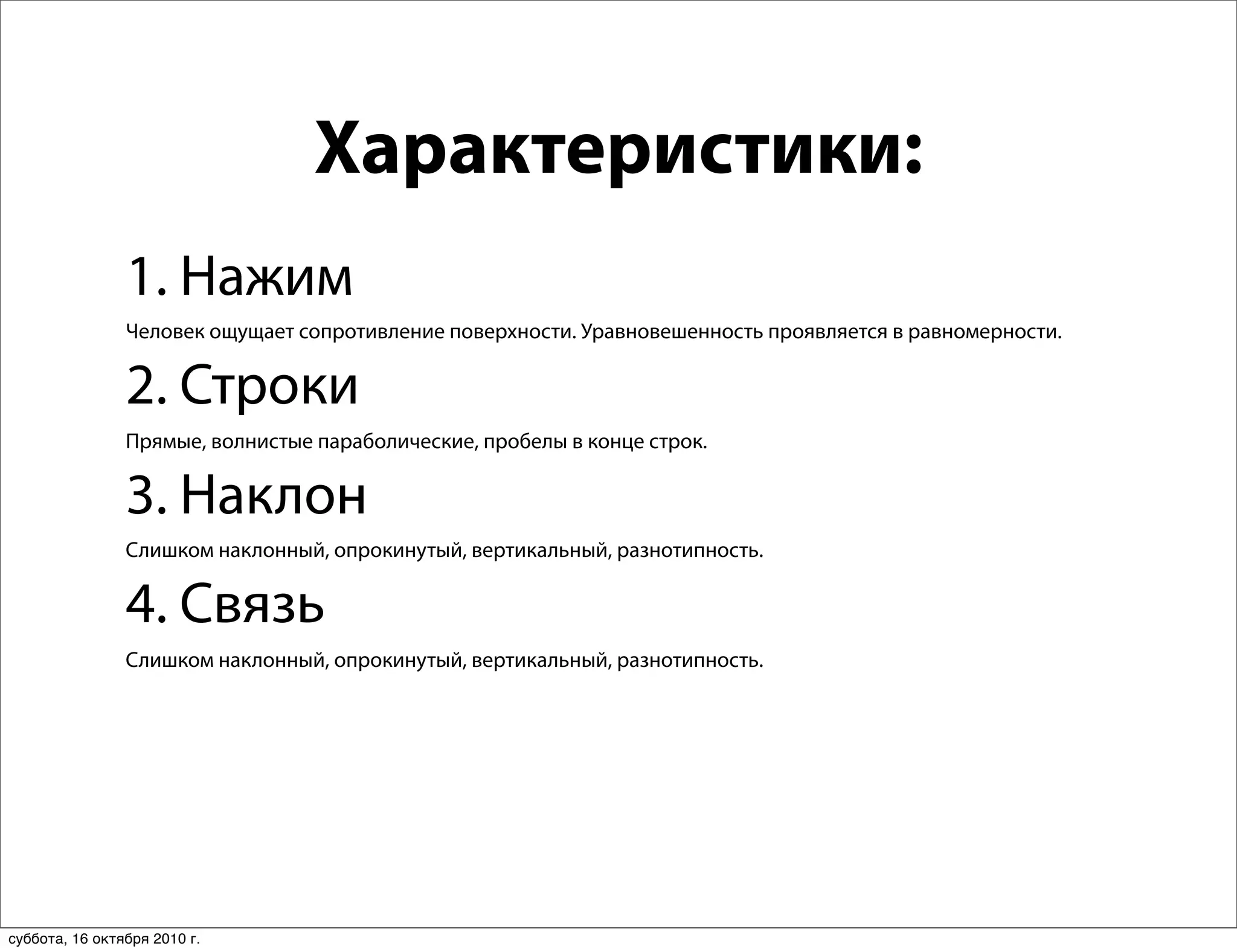 Характеристики:
                1. Нажим
                Человек ощущает сопротивление поверхности. Уравновешенность проявляется в равномерности.


                2. Строки
                Прямые, волнистые параболические, пробелы в конце строк.


                3. Наклон
                Слишком наклонный, опрокинутый, вертикальный, разнотипность.


                4. Связь
                Слишком наклонный, опрокинутый, вертикальный, разнотипность.




суббота, 16 октября 2010 г.
 