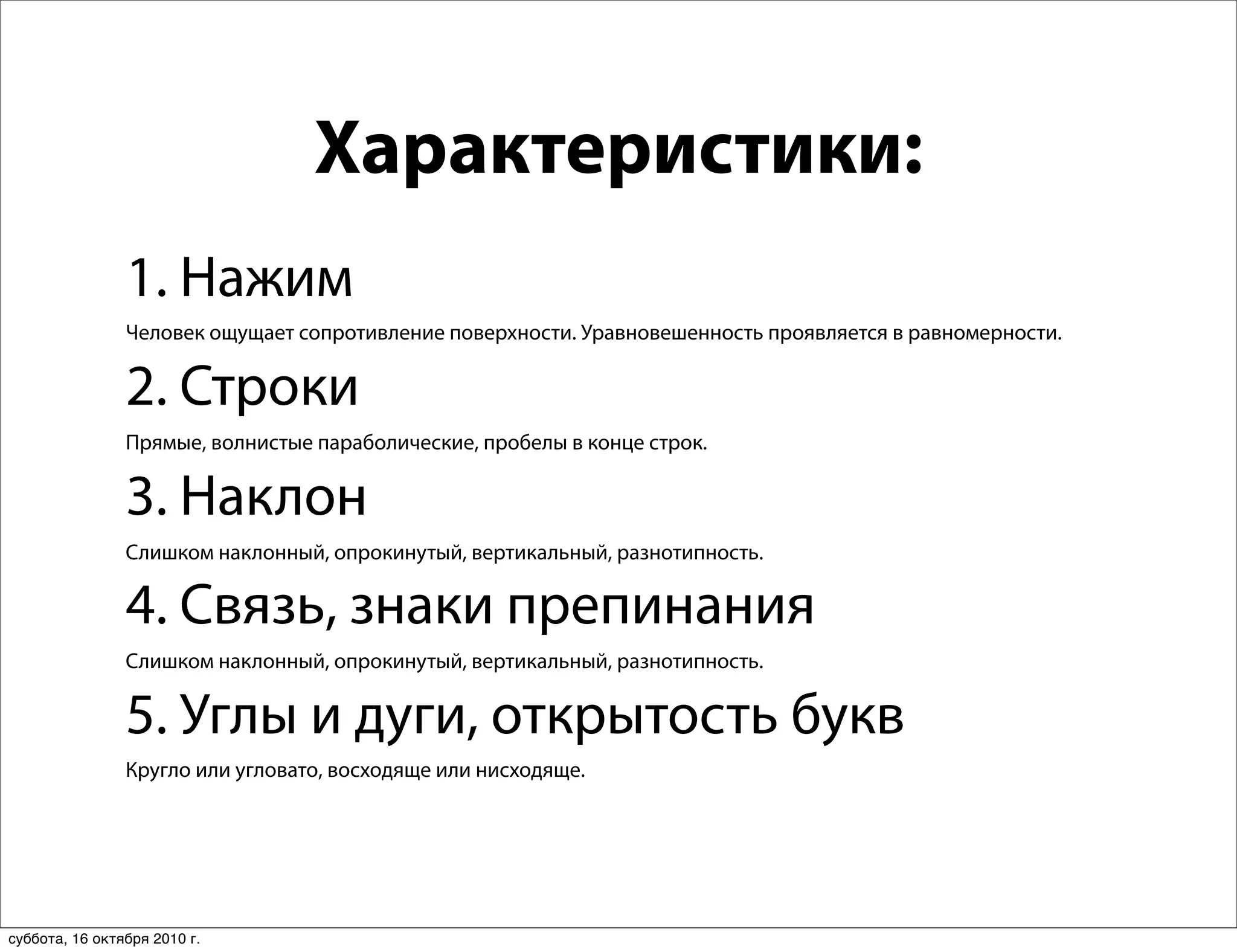 Характеристики:
                1. Нажим
                Человек ощущает сопротивление поверхности. Уравновешенность проявляется в равномерности.


                2. Строки
                Прямые, волнистые параболические, пробелы в конце строк.


                3. Наклон
                Слишком наклонный, опрокинутый, вертикальный, разнотипность.

                4. Связь, знаки препинания
                Слишком наклонный, опрокинутый, вертикальный, разнотипность.


                5. Углы и дуги, открытость букв
                Кругло или угловато, восходяще или нисходяще.




суббота, 16 октября 2010 г.
 