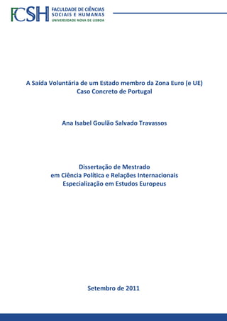 A Saída Voluntária de um Estado membro da Zona Euro (e UE)
Caso Concreto de Portugal
Ana Isabel Goulão Salvado Travassos
Setembro de 2011
Dissertação de Mestrado
em Ciência Política e Relações Internacionais
Especialização em Estudos Europeus
 