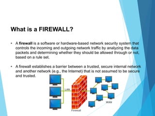 • A firewall is a software or hardware-based network security system that
controls the incoming and outgoing network traffic by analyzing the data
packets and determining whether they should be allowed through or not,
based on a rule set.
• A firewall establishes a barrier between a trusted, secure internal network
and another network (e.g., the Internet) that is not assumed to be secure
and trusted.
What is a FIREWALL?
 