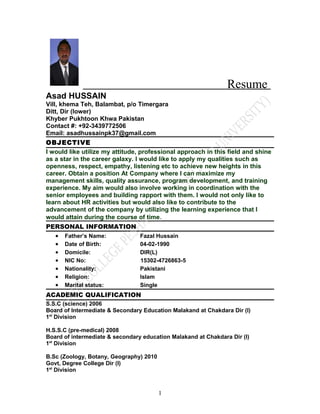 Resume
Asad HUSSAIN
Vill, khema Teh, Balambat, p/o Timergara
Ditt, Dir (lower)
Khyber Pukhtoon Khwa Pakistan
Contact #: +92-3439772506
Email: asadhussainpk37@gmail.com
OBJECTIVE
I would like utilize my attitude, professional approach in this field and shine
as a star in the career galaxy. I would like to apply my qualities such as
openness, respect, empathy, listening etc to achieve new heights in this
career. Obtain a position At Company where I can maximize my
management skills, quality assurance, program development, and training
experience. My aim would also involve working in coordination with the
senior employees and building rapport with them. I would not only like to
learn about HR activities but would also like to contribute to the
advancement of the company by utilizing the learning experience that I
would attain during the course of time.
PERSONAL INFORMATION
  • Father’s Name:               Fazal Hussain
  • Date of Birth:               04-02-1990
  • Domicile:                    DIR(L)
  • NIC No:                      15302-4726863-5
  • Nationality:                 Pakistani
  • Religion:                    Islam
  • Marital status:              Single
ACADEMIC QUALIFICATION
S.S.C (science) 2006
Board of Intermediate & Secondary Education Malakand at Chakdara Dir (l)
1st Division

H.S.S.C (pre-medical) 2008
Board of intermediate & secondary education Malakand at Chakdara Dir (l)
1st Division

B.Sc (Zoology, Botany, Geography) 2010
Govt, Degree College Dir (l)
1st Division



                                         1
 