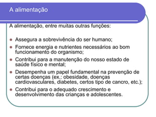 A alimentaçãoA alimentação, entre muitas outras funções:Assegura a sobrevivência do ser humano;Fornece energia e nutrientes necessários ao bom funcionamento do organismo;Contribui para a manutenção do nosso estado de saúde físico e mental;Desempenha um papel fundamental na prevenção de certas doenças (ex.: obesidade, doenças cardiovasculares, diabetes, certos tipo de cancro, etc.);Contribui para o adequado crescimento e desenvolvimento das crianças e adolescentes.