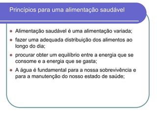 Princípios para uma alimentação saudávelAlimentação saudável é uma alimentação variada;fazer uma adequada distribuição dos alimentos ao longo do dia;procurar obter um equilíbrio entre a energia que se consome e a energia que se gasta;A água é fundamental para a nossa sobrevivência e para a manutenção do nosso estado de saúde;