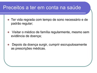 Preceitos a ter em conta na saúdeTer vida regrada com tempo de sono necessário e de padrão regular; Visitar o médico de família regularmente, mesmo sem evidência de doença; Depois da doença surgir, cumprir escrupulosamente as prescrições médicas.