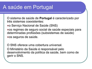 A saúde em PortugalO sistema de saúde de Portugal é caracterizado por três sistemas coexistentes: o Serviço Nacional de Saúde (SNS)os regimes de seguro social de saúde especiais para determinadas profissões (subsistemas de saúde)os seguros de saúde. O SNS oferece uma cobertura universal.O Ministério da Saúde é responsável pelo desenvolvimento da política da saúde, bem como de gerir o SNS.