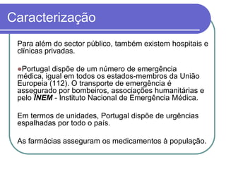 CaracterizaçãoPara além do sector público, também existem hospitais e clínicas privadas.Portugal dispõe de um número de emergência médica, igual em todos os estados-membros da União Europeia (112). O transporte de emergência é assegurado por bombeiros, associações humanitárias e pelo INEM - Instituto Nacional de Emergência Médica. Em termos de unidades, Portugal dispõe de urgências espalhadas por todo o país. As farmácias asseguram os medicamentos à população.