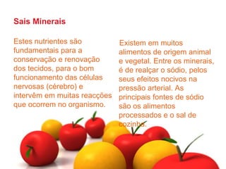 Sais MineraisEstes nutrientes são fundamentais para a conservação e renovação dos tecidos, para o bom funcionamento das células nervosas (cérebro) e intervêm em muitas reacções que ocorrem no organismo.Existem em muitos alimentos de origem animal e vegetal. Entre os minerais, é de realçar o sódio, pelos seus efeitos nocivos na pressão arterial. As principais fontes de sódio são os alimentos processados e o sal de cozinha.