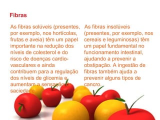 FibrasAs fibras insolúveis (presentes, por exemplo, nos cereais e leguminosas) têm um papel fundamental no funcionamento intestinal, ajudando a prevenir a obstipação. A ingestão de fibras também ajuda a prevenir alguns tipos de cancro. As fibras solúveis (presentes, por exemplo, nos hortícolas, frutas e aveia) têm um papel importante na redução dos níveis de colesterol e do risco de doenças cardio-vascularese ainda contribuem para a regulação dos níveis de glicemia e aumentam a sensação de saciedade. 