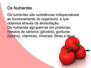 Os NutrientesOs nutrientes são substâncias indispensáveis ao funcionamento do organismo, e que obtemos através da alimentação.Os nutrientes agrupam-se em proteínas, hidratos de carbono (glícidos), gorduras (lípidos), vitaminas, minerais, fibras e água 