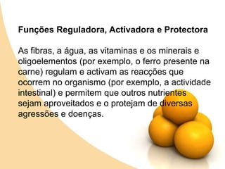 Funções Reguladora, Activadora e ProtectoraAs fibras, a água, as vitaminas e os minerais e oligoelementos (por exemplo, o ferro presente na carne) regulam e activam as reacções que ocorrem no organismo (por exemplo, a actividade intestinal) e permitem que outros nutrientes sejam aproveitados e o protejam de diversas agressões e doenças.