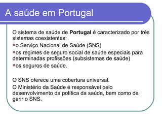 A saúde em Portugal O sistema de saúde de  Portugal  é caracterizado por três sistemas coexistentes:  o Serviço Nacional de Saúde (SNS) os regimes de seguro social de saúde especiais para determinadas profissões (subsistemas de saúde) os seguros de saúde.  O SNS oferece uma cobertura universal. O Ministério da Saúde é responsável pelo desenvolvimento da política da saúde, bem como de gerir o SNS. 
