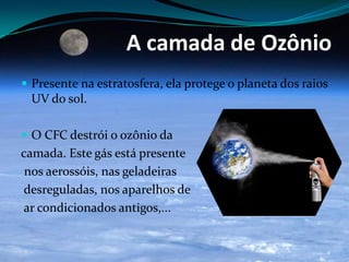 A camada de Ozônio
 Presente na estratosfera, ela protege o planeta dos raios
UV do sol.
 O CFC destrói o ozônio da
camada. Este gás está presente
nos aerossóis, nas geladeiras
desreguladas, nos aparelhos de
ar condicionados antigos,...
 