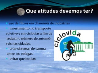 Que atitudes devemos ter?
 uso de filtros em chaminés de indústrias
 investimento no transporte
coletivo e em ciclovias a fim de
reduzir o número de automó-
veis nas cidades.
 criar sistemas de carona
entre os colegas.
 evitar queimadas
 