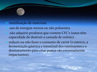  reutilização de materiais
 uso de energias menos ou não poluentes
 não adquirir produtos que contém CFC’s (estes têm
capacidade de destruir a camada de ozônio) .
 reduzir ou não fazer o consumo de carne (o esterco, a
fermentação gástrica e intestinal dos ruminantes e o
desmatamento para criar pastos são extremamente
impactantes).
 
