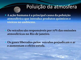 Poluição da atmosfera
 A ação humana é a principal causa da poluição
atmosférica que introduz produtos químicos e
tóxicos no ambiente.
 Os veículos são responsáveis por 77% das emissões
atmosféricas no Rio de janeiro.
 Os gases liberados pelos veículos prejudicam o ar
e aumentam o efeito estufa.
 
