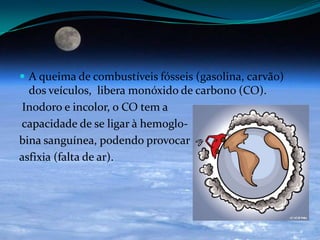  A queima de combustíveis fósseis (gasolina, carvão)
dos veículos, libera monóxido de carbono (CO).
Inodoro e incolor, o CO tem a
capacidade de se ligar à hemoglo-
bina sanguínea, podendo provocar
asfixia (falta de ar).
 