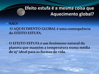 Efeito estufa é a mesma coisa que
Aquecimento global?
 NÃO!
 O AQUECIMENTO GLOBAL é uma consequência
do EFEITO ESTUFA.
 O EFEITO ESTUFA é um fenômeno natural do
planeta que mantém a temperatura numa média
de 15° ideal para as formas de vida.
 