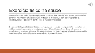 Exercício físico na saúde
O Exercício Físico, como todo mundo já sabe, faz muito bem à saúde. Traz muitos benefícios aos
Sistemas Respiratório e Cardiovascular, fortalece os músculos, é bom para regularizar o
intestino, baixar o colesterol, perder peso e muitas outras coisas.


É recomendado para todas as idades, sendo que para os idosos é sempre melhor consultar um
médico antes de começar a rotina dos exercícios físicos. Para um bom desenvolvimento e
crescimento, começar a atividade física desde criança é o ideal. Jovens e adultos levam uma vida
mais tranquila e saudável quando tem o hábito de se exercitarem.
 