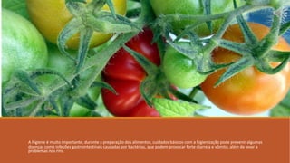 A higiene é muito importante, durante a preparação dos alimentos, cuidados básicos com a higienização pode prevenir algumas
doenças como infeções gastrointestinais causadas por bactérias, que podem provocar forte diarreia e vômito, além de levar a
problemas nos rins.
 